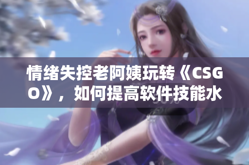 情绪失控老阿姨玩转《CSGO》，如何提高软件技能水平