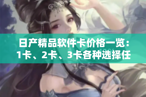 日产精品软件卡价格一览：1卡、2卡、3卡各种选择任你挑，满足不同软件需求