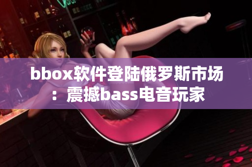 bbox软件登陆俄罗斯市场：震撼bass电音玩家