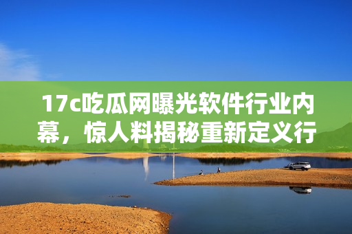 17c吃瓜网曝光软件行业内幕，惊人料揭秘重新定义行业格局
