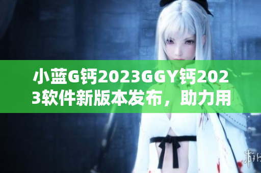 小蓝G钙2023GGY钙2023软件新版本发布，助力用户体验升级
