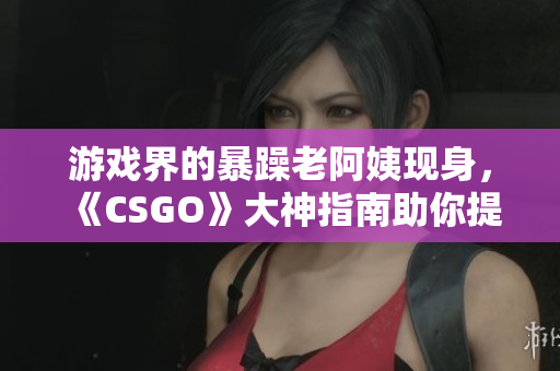 游戏界的暴躁老阿姨现身，《CSGO》大神指南助你提升技术