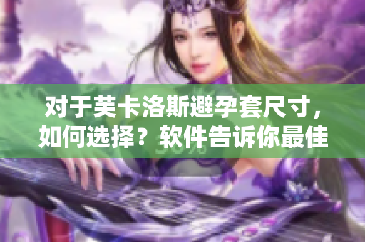 对于芙卡洛斯避孕套尺寸，如何选择？软件告诉你最佳匹配。
