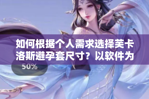 如何根据个人需求选择芙卡洛斯避孕套尺寸？以软件为辅助进行精准选购！