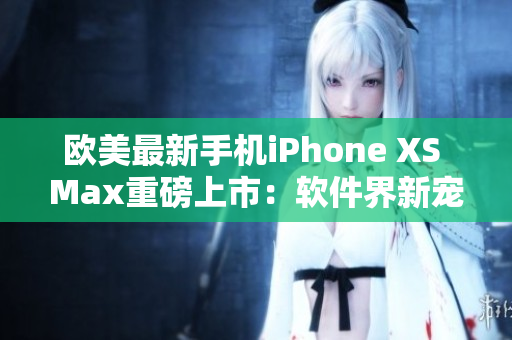 欧美最新手机iPhone XS Max重磅上市：软件界新宠登场