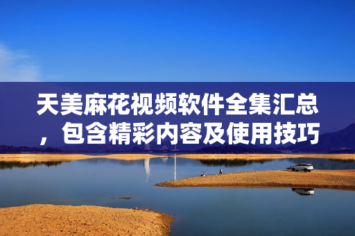 天美麻花视频软件全集汇总，包含精彩内容及使用技巧