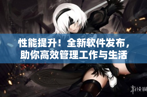 性能提升！全新软件发布，助你高效管理工作与生活