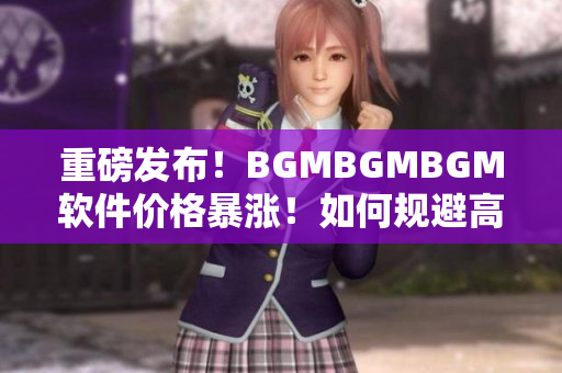 重磅发布！BGMBGMBGM软件价格暴涨！如何规避高额成本？