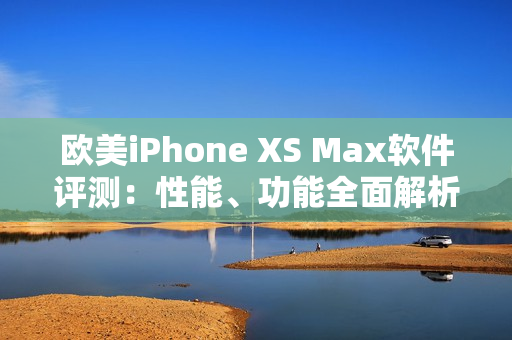 欧美iPhone XS Max软件评测：性能、功能全面解析