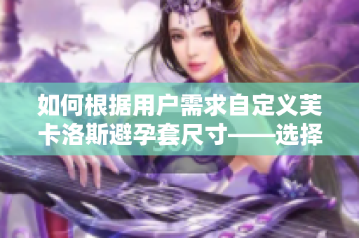 如何根据用户需求自定义芙卡洛斯避孕套尺寸——选择适合的软件定制方案