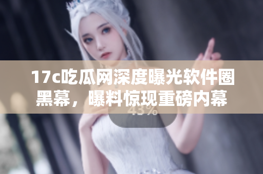 17c吃瓜网深度曝光软件圈黑幕，曝料惊现重磅内幕