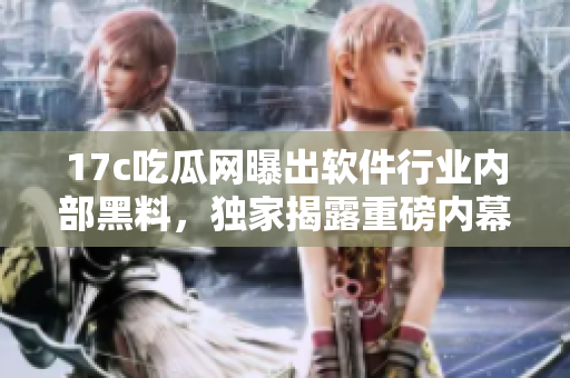 17c吃瓜网曝出软件行业内部黑料，独家揭露重磅内幕