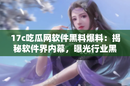 17c吃瓜网软件黑料爆料：揭秘软件界内幕，曝光行业黑幕