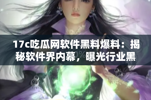 17c吃瓜网软件黑料爆料：揭秘软件界内幕，曝光行业黑幕