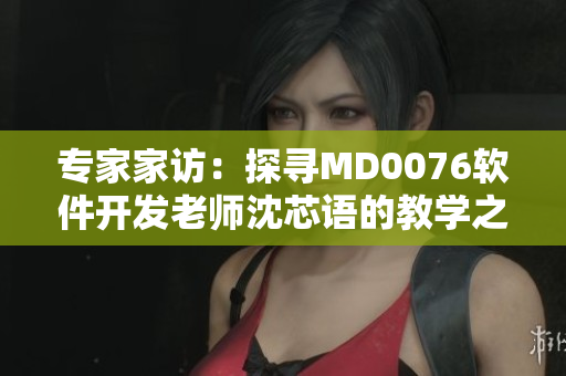专家家访：探寻MD0076软件开发老师沈芯语的教学之道