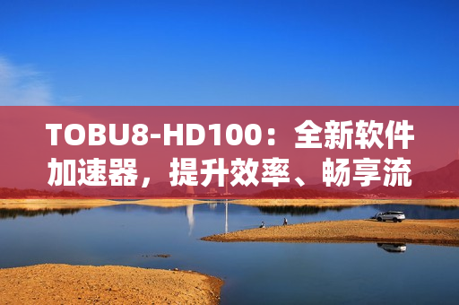 TOBU8-HD100：全新软件加速器，提升效率、畅享流畅体验