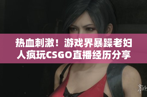 热血刺激！游戏界暴躁老妇人疯玩CSGO直播经历分享 【软件相关】