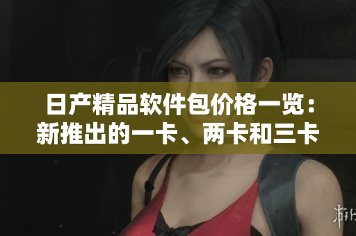 日产精品软件包价格一览：新推出的一卡、两卡和三卡套装！