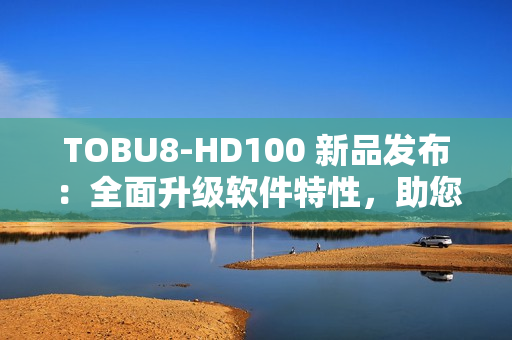 TOBU8-HD100 新品发布：全面升级软件特性，助您工作效率翻倍