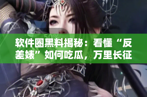 软件圈黑料揭秘：看懂“反差婊”如何吃瓜，万里长征全方位揭秘软件行业内幕