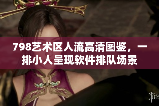 798艺术区人流高清图鉴，一排小人呈现软件排队场景