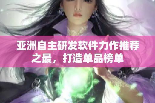 亚洲自主研发软件力作推荐之最，打造单品榜单