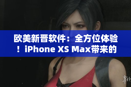 欧美新晋软件：全方位体验！iPhone XS Max带来的惊喜