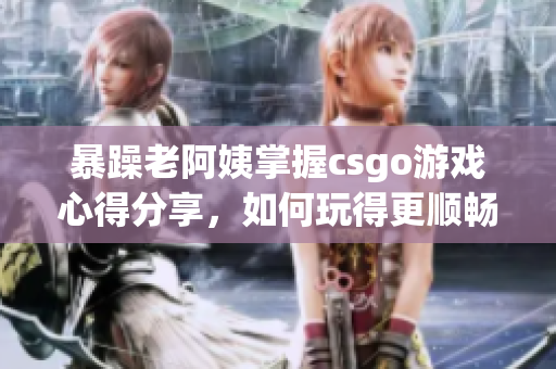 暴躁老阿姨掌握csgo游戏心得分享，如何玩得更顺畅