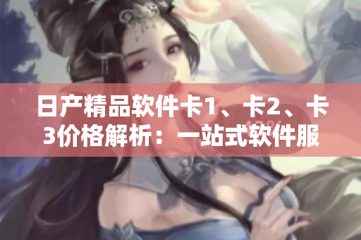日产精品软件卡1、卡2、卡3价格解析：一站式软件服务的优质选择