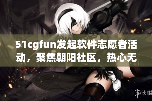 51cgfun发起软件志愿者活动，聚焦朝阳社区，热心无限