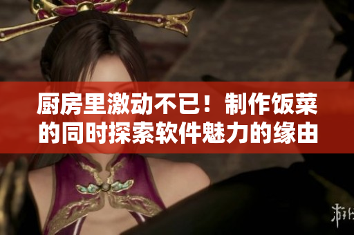 厨房里激动不已！制作饭菜的同时探索软件魅力的缘由