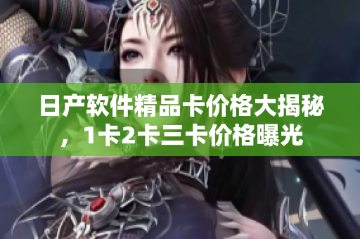 日产软件精品卡价格大揭秘，1卡2卡三卡价格曝光