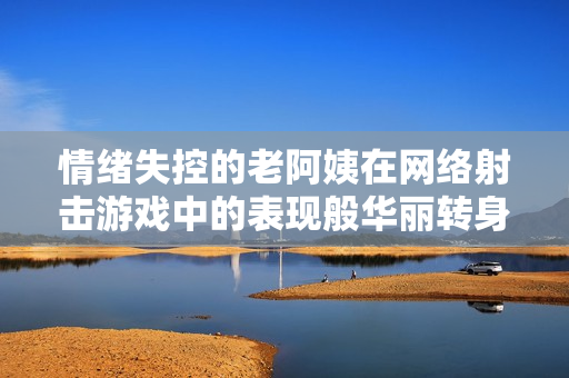 情绪失控的老阿姨在网络射击游戏中的表现般华丽转身