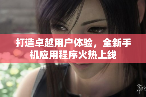 打造卓越用户体验，全新手机应用程序火热上线