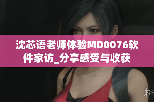 沈芯语老师体验MD0076软件家访_分享感受与收获
