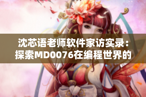 沈芯语老师软件家访实录：探索MD0076在编程世界的应用和意义