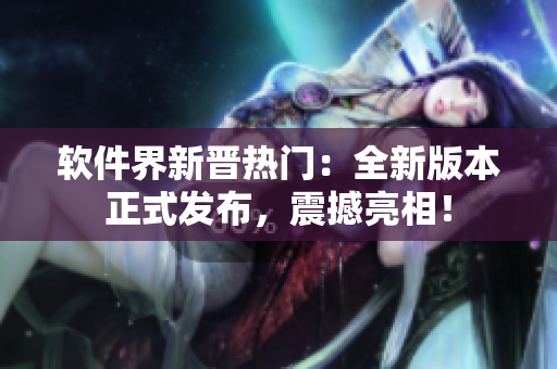 软件界新晋热门：全新版本正式发布，震撼亮相！