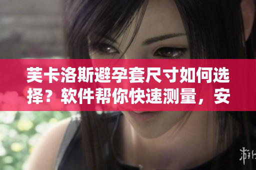 芙卡洛斯避孕套尺寸如何选择？软件帮你快速测量，安全有保障。