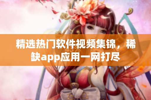 精选热门软件视频集锦，稀缺app应用一网打尽