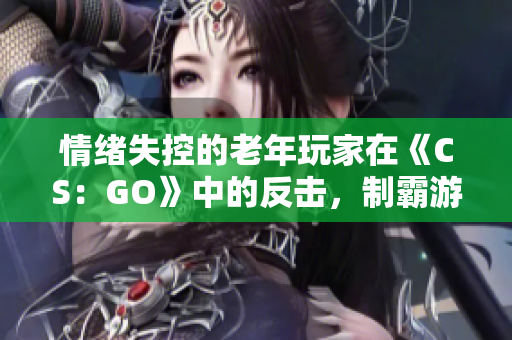 情绪失控的老年玩家在《CS：GO》中的反击，制霸游戏场景