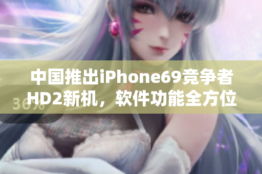 中国推出iPhone69竞争者HD2新机，软件功能全方位提升