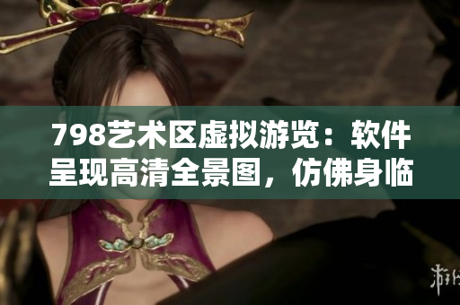 798艺术区虚拟游览：软件呈现高清全景图，仿佛身临其境