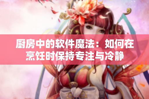 厨房中的软件魔法：如何在烹饪时保持专注与冷静