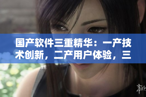 国产软件三重精华：一产技术创新，二产用户体验，三产品质保障