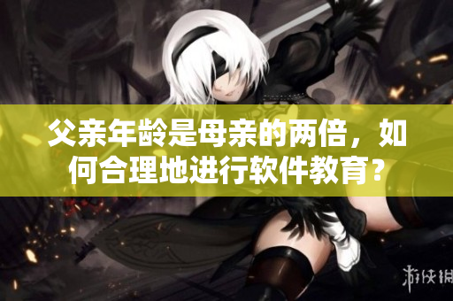 父亲年龄是母亲的两倍，如何合理地进行软件教育？