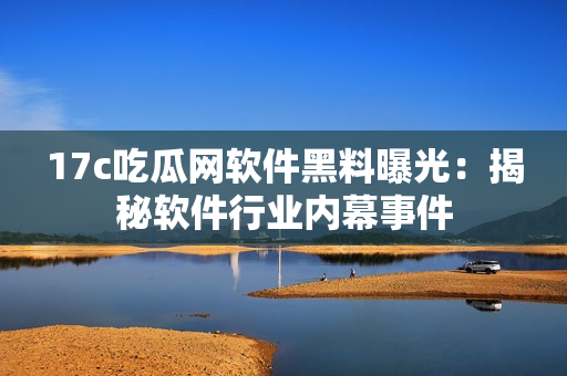 17c吃瓜网软件黑料曝光：揭秘软件行业内幕事件