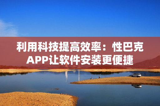 利用科技提高效率：性巴克APP让软件安装更便捷