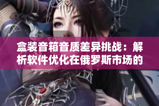 盒装音箱音质差异挑战：解析软件优化在俄罗斯市场的实践效果