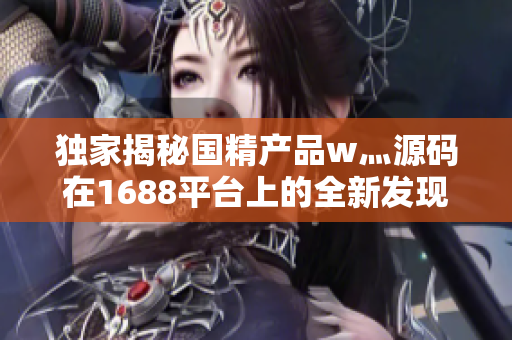 独家揭秘国精产品w灬源码在1688平台上的全新发现
