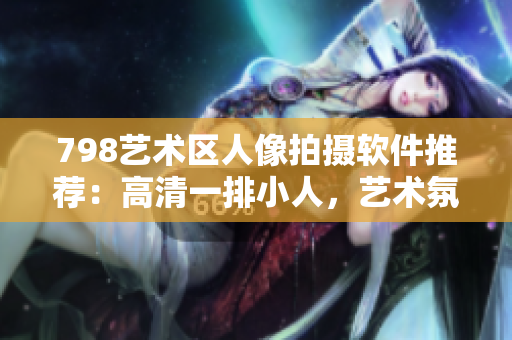798艺术区人像拍摄软件推荐：高清一排小人，艺术氛围尽显